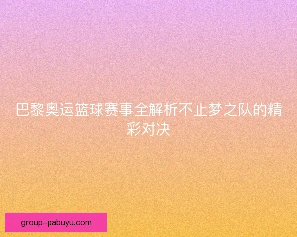 巴黎奥运篮球赛事全解析不止梦之队的精彩对决