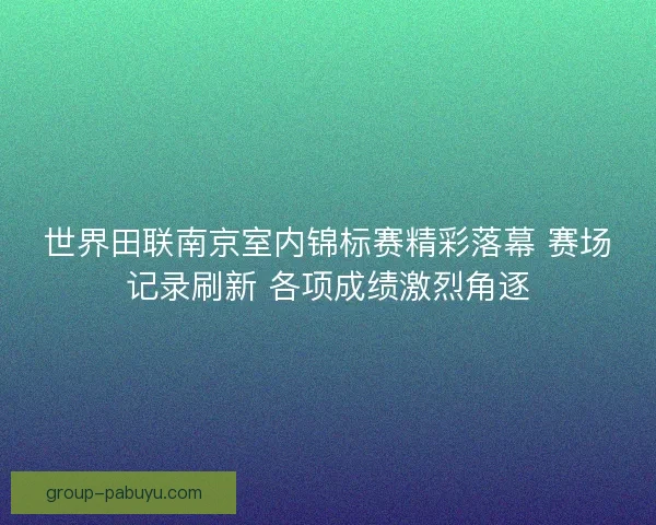 世界田联南京室内锦标赛精彩落幕 赛场记录刷新 各项成绩激烈角逐