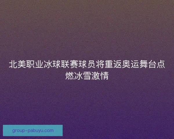 北美职业冰球联赛球员将重返奥运舞台点燃冰雪激情